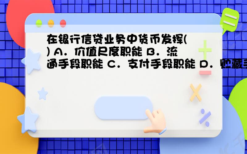 在银行信贷业务中货币发挥( ) A．价值尺度职能 B．流通手段职能 C．支付手段职能 D．贮藏手段职能网上的答案貌似有出入