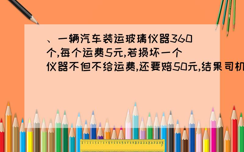 、一辆汽车装运玻璃仪器360个,每个运费5元,若损坏一个仪器不但不给运费,还要赔50元,结果司机只收到运