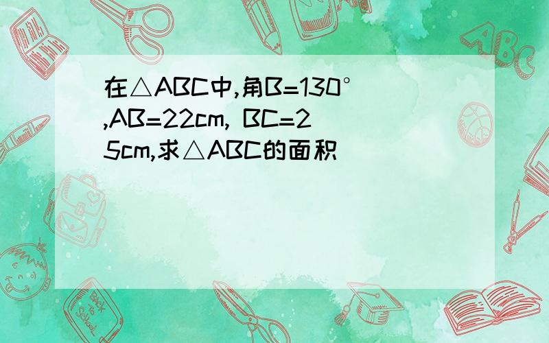 在△ABC中,角B=130°,AB=22cm, BC=25cm,求△ABC的面积