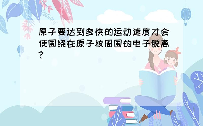 原子要达到多快的运动速度才会使围绕在原子核周围的电子脱离?