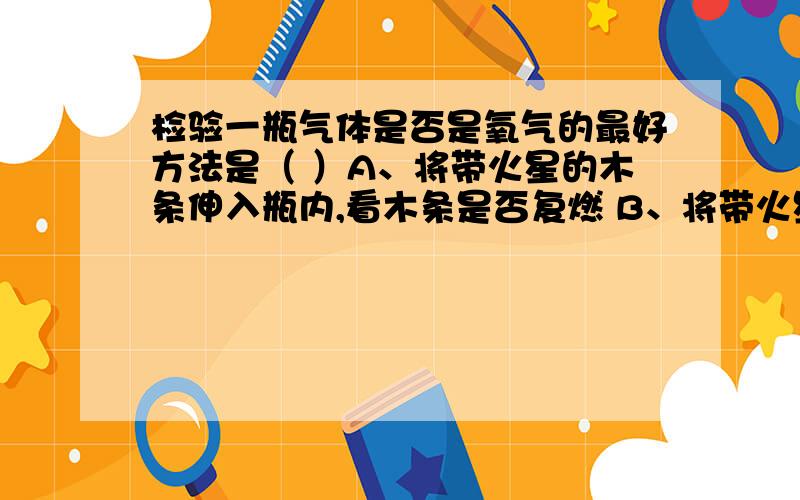 检验一瓶气体是否是氧气的最好方法是（ ）A、将带火星的木条伸入瓶内,看木条是否复燃 B、将带火星木条伸到瓶口,看木条是否复燃C、将点燃的蜡烛放入集气瓶内,看是否燃烧更旺.D、将烧红