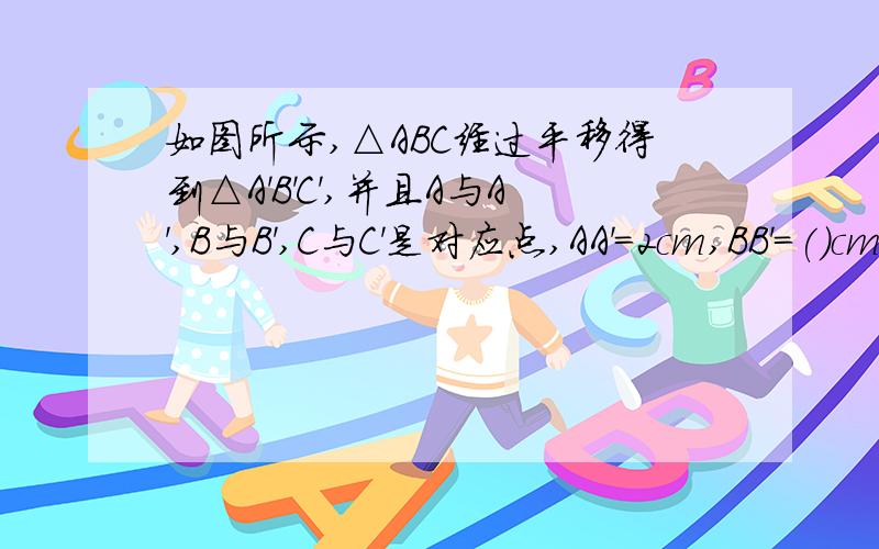 如图所示,△ABC经过平移得到△A'B'C',并且A与A',B与B',C与C'是对应点,AA'=2cm,BB'=()cm,AA'与BB'的位置关系是（）,AB与A'B'的位置关系是（）