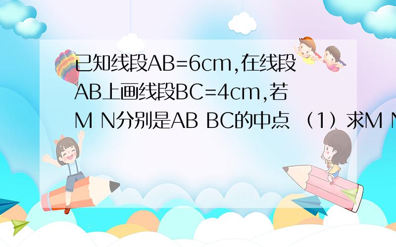 已知线段AB=6cm,在线段AB上画线段BC=4cm,若M N分别是AB BC的中点 （1）求M N间的距离（2）若AB=acm,BC=bcm.其他条件不变,此时M N间的距离是多少?（a＞b）