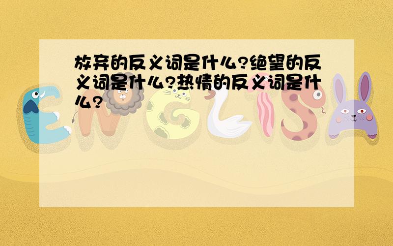 放弃的反义词是什么?绝望的反义词是什么?热情的反义词是什么?