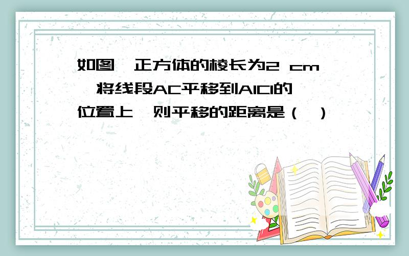 如图,正方体的棱长为2 cm,将线段AC平移到A1C1的位置上,则平移的距离是（ ）