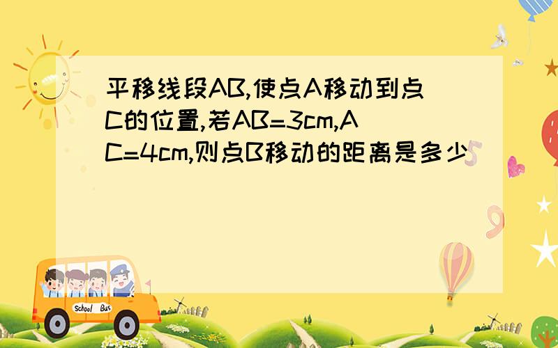 平移线段AB,使点A移动到点C的位置,若AB=3cm,AC=4cm,则点B移动的距离是多少