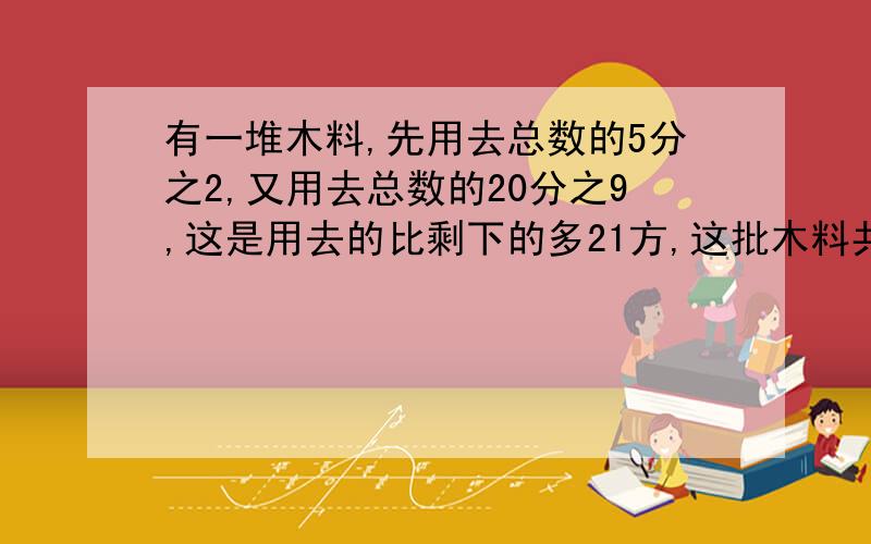 有一堆木料,先用去总数的5分之2,又用去总数的20分之9,这是用去的比剩下的多21方,这批木料共多少方?