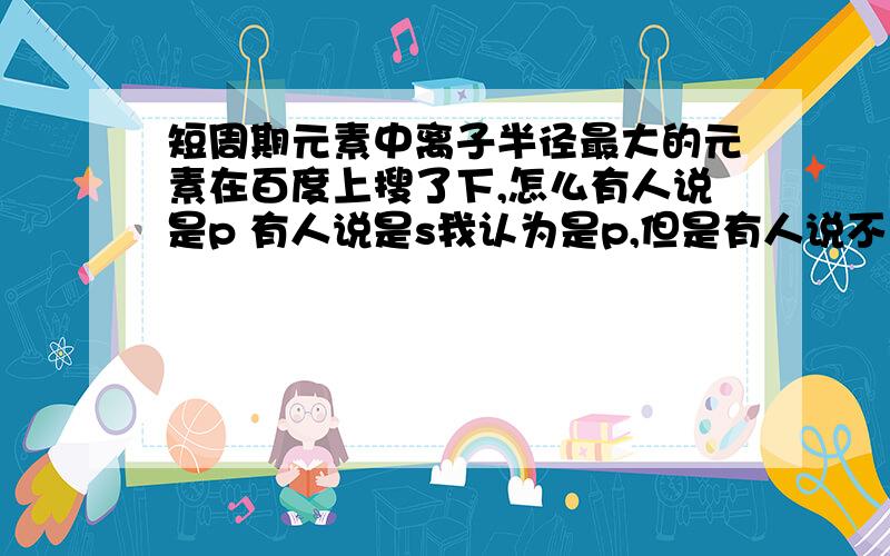 短周期元素中离子半径最大的元素在百度上搜了下,怎么有人说是p 有人说是s我认为是p,但是有人说不存在简单的p3-