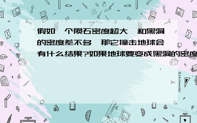 假如一个陨石密度超大,和黑洞的密度差不多,那它撞击地球会有什么结果?如果地球要变成黑洞的密度,那体积就会缩小成直径8厘米的小球.加入天上一颗 黑洞密度的陨石 掉在地球上,那后果不