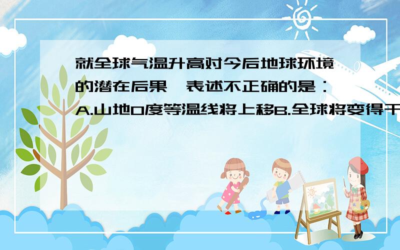 就全球气温升高对今后地球环境的潜在后果,表述不正确的是：A.山地0度等温线将上移B.全球将变得干旱C.森林带将两极推移D.海平面上升