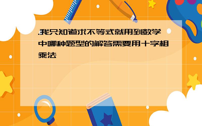 .我只知道求不等式就用到数学中哪种题型的解答需要用十字相乘法