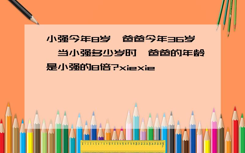 小强今年8岁,爸爸今年36岁,当小强多少岁时,爸爸的年龄是小强的8倍?xiexie