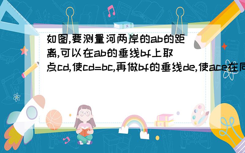 如图,要测量河两岸的ab的距离,可以在ab的垂线bf上取点cd,使cd=bc,再做bf的垂线de,使ace在同一条直线上这时测得的de的长就是ab的长,写出已知,求证,并且进行证明