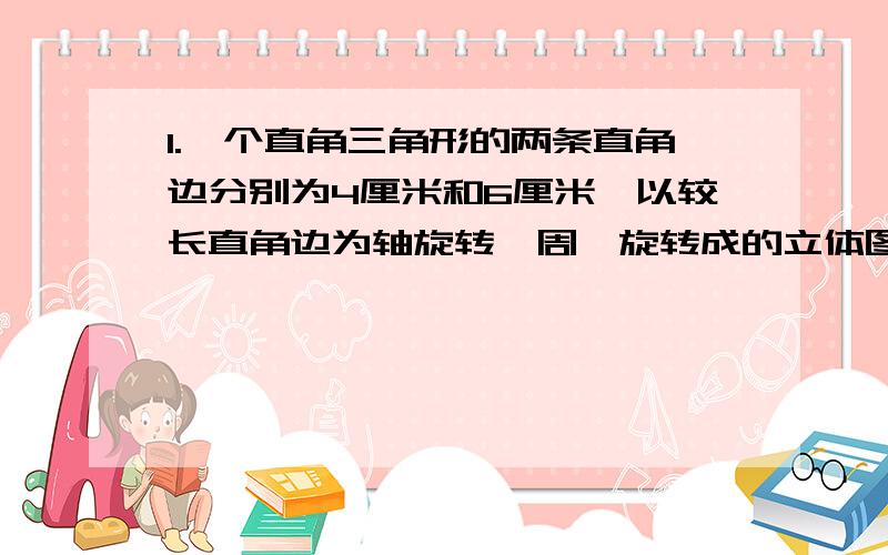 1.一个直角三角形的两条直角边分别为4厘米和6厘米,以较长直角边为轴旋转一周,旋转成的立体图形的体积是多少立方厘米?