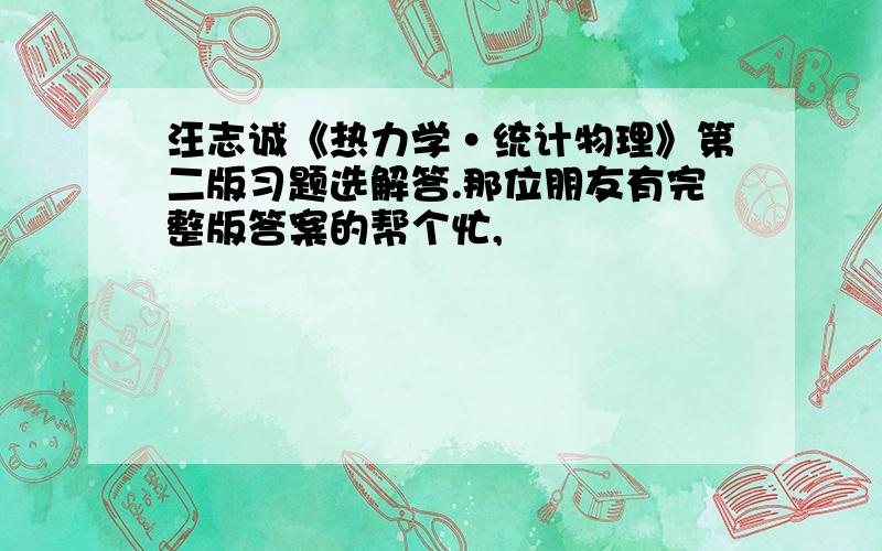 汪志诚《热力学·统计物理》第二版习题选解答.那位朋友有完整版答案的帮个忙,