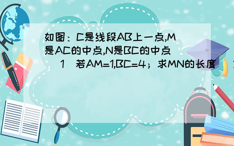 如图：C是线段AB上一点,M是AC的中点,N是BC的中点 (1)若AM=1,BC=4；求MN的长度 (2)若AB=6；求MN的长...如图：C是线段AB上一点,M是AC的中点,N是BC的中点(1)若AM=1,BC=4；求MN的长度(2)若AB=6；求MN的长度图：