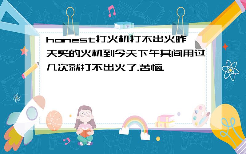 honest打火机打不出火昨天买的火机到今天下午其间用过几次就打不出火了.苦恼.