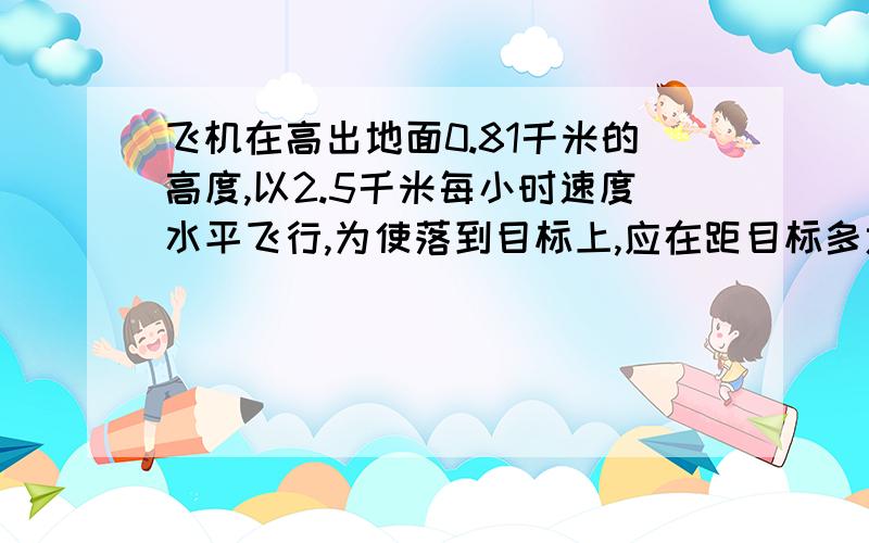 飞机在高出地面0.81千米的高度,以2.5千米每小时速度水平飞行,为使落到目标上,应在距目标多远地方投?是的 应该是250千米 不过您的回答是正确的