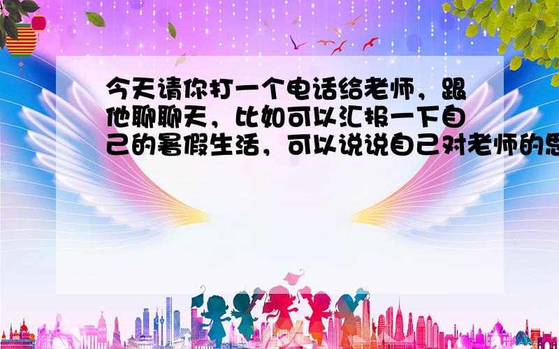 今天请你打一个电话给老师，跟他聊聊天，比如可以汇报一下自己的暑假生活，可以说说自己对老师的思念。然后，请你用对话的方式，把这次通话的主要内容记录下来。这可是一次很好的