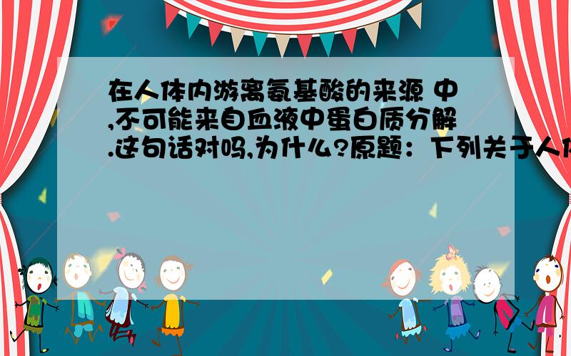 在人体内游离氨基酸的来源 中,不可能来自血液中蛋白质分解.这句话对吗,为什么?原题：下列关于人体新陈代谢过程的各种生理变化的叙述，不正确的是A．在人体内，二氧化碳浓度最高的场