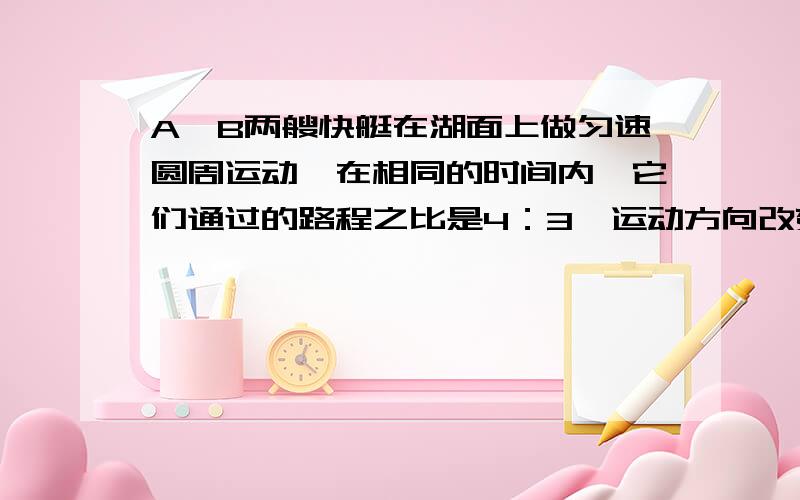 A、B两艘快艇在湖面上做匀速圆周运动,在相同的时间内,它们通过的路程之比是4：3,运动方向改变的角度...A、B两艘快艇在湖面上做匀速圆周运动,在相同的时间内,它们通过的路程之比是4：3,