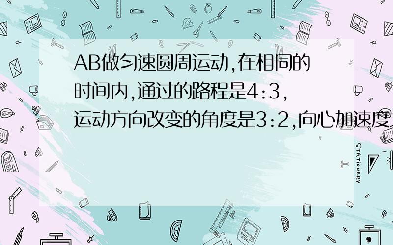 AB做匀速圆周运动,在相同的时间内,通过的路程是4:3,运动方向改变的角度是3:2,向心加速度之比是多少?AB两个快艇在湖面上做匀速圆周运动,他们在相同的时间内,通过的路程之比是4:3,运动方向