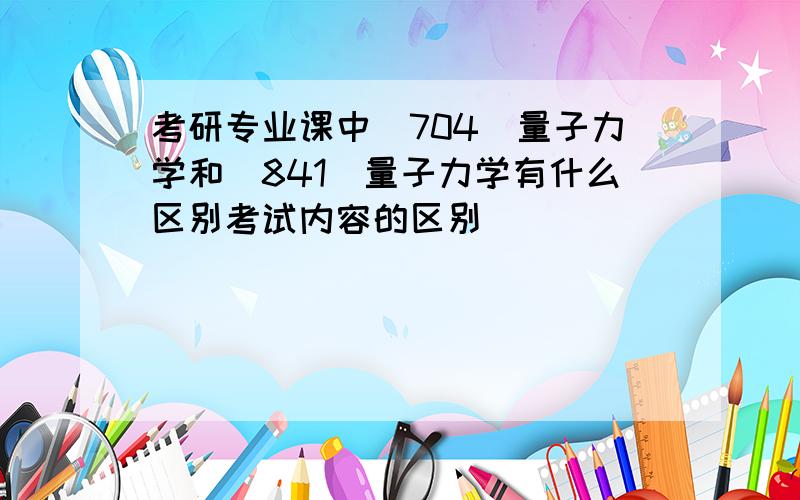 考研专业课中（704）量子力学和（841）量子力学有什么区别考试内容的区别