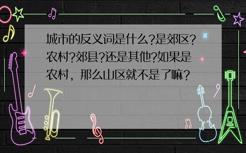 城市的反义词是什么?是郊区?农村?郊县?还是其他?如果是农村，那么山区就不是了嘛？