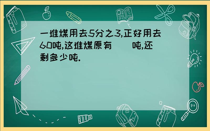 一堆煤用去5分之3,正好用去60吨,这堆煤原有（）吨,还剩多少吨.