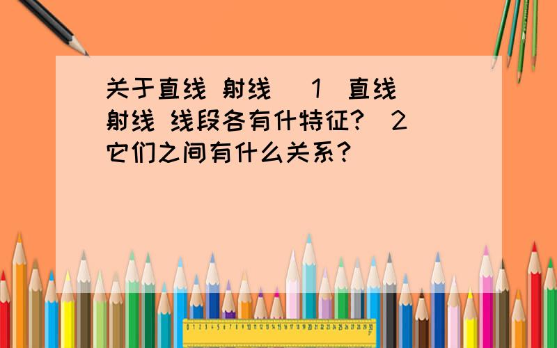 关于直线 射线 （1）直线 射线 线段各有什特征?（2）它们之间有什么关系?