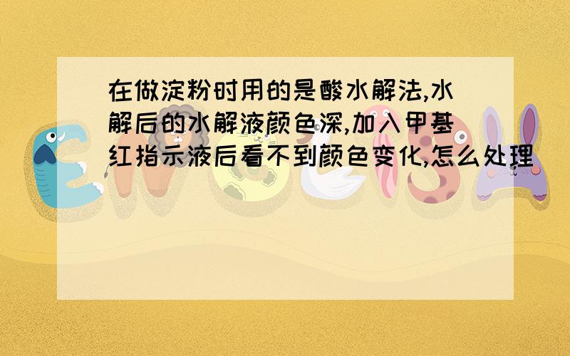 在做淀粉时用的是酸水解法,水解后的水解液颜色深,加入甲基红指示液后看不到颜色变化,怎么处理