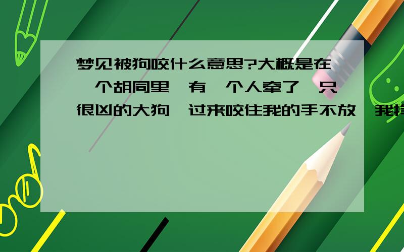 梦见被狗咬什么意思?大概是在一个胡同里,有一个人牵了一只很凶的大狗,过来咬住我的手不放,我挣脱不开,它就一直咬着,后来好像还有另一只狗咬住我另一只手,最后我被咬的渐渐失去意识.