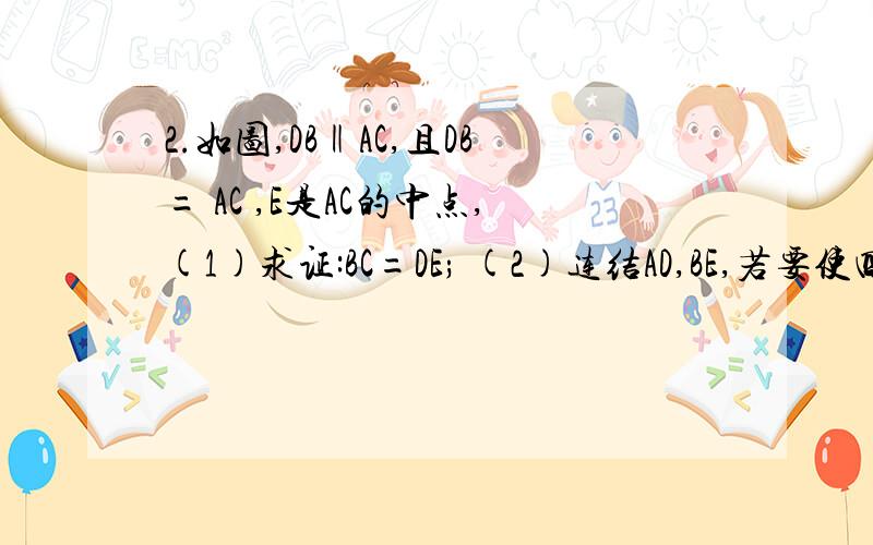 2.如图,DB‖AC,且DB= AC ,E是AC的中点,(1)求证:BC=DE; (2)连结AD,BE,若要使四边2.如图,DB∥AC,且DB= AC ,E是AC的中点,(1)求证：BC=DE； (2)连结AD、BE,若要使四边形DBEA是矩形,则给△ABC添加一个什么条件,为什