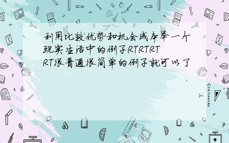 利用比较优势和机会成本举一个现实生活中的例子RTRTRTRT很普通很简单的例子就可以了