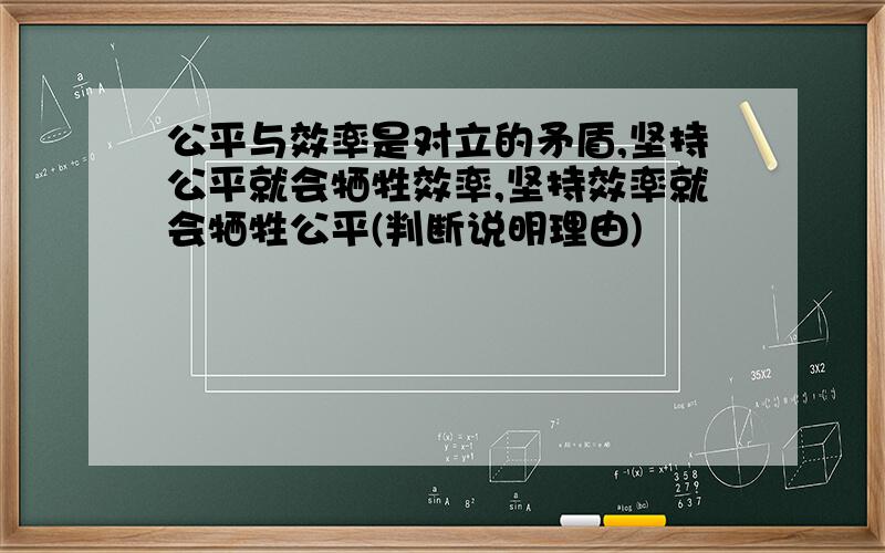 公平与效率是对立的矛盾,坚持公平就会牺牲效率,坚持效率就会牺牲公平(判断说明理由)