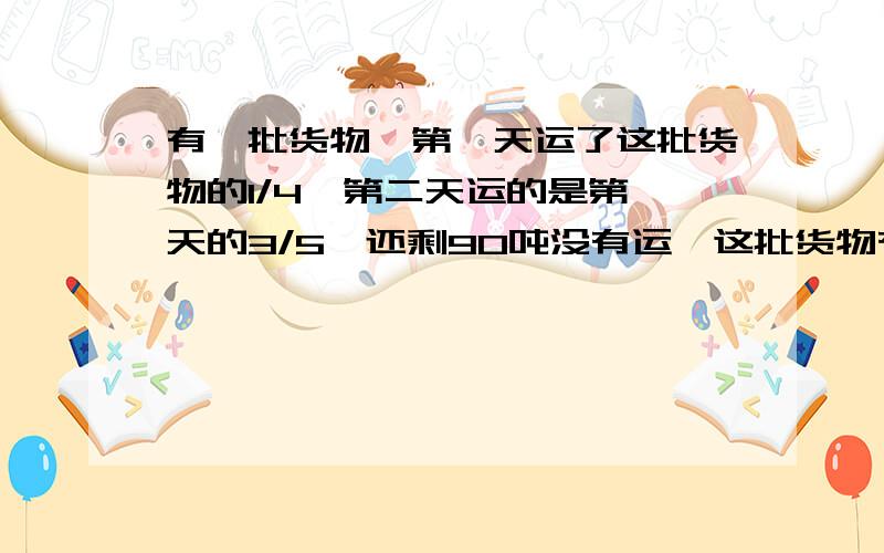 有一批货物,第一天运了这批货物的1/4,第二天运的是第一天的3/5,还剩90吨没有运,这批货物有多少吨?