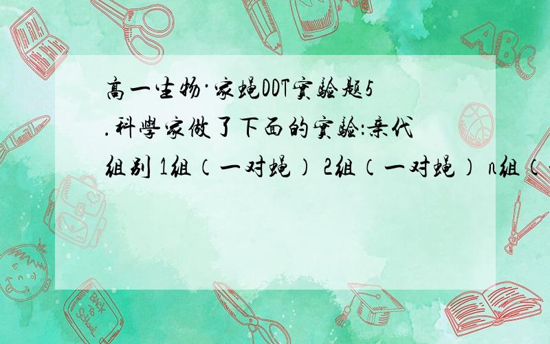 高一生物·家蝇DDT实验题5.科学家做了下面的实验：亲代组别 1组（一对蝇） 2组（一对蝇） n组（一对蝇）子代分 A B / A B / A B两份处理 施DDT 无DDT /施DDT 无DDT / 施DDT 无DDT结果 存活较少 全部存