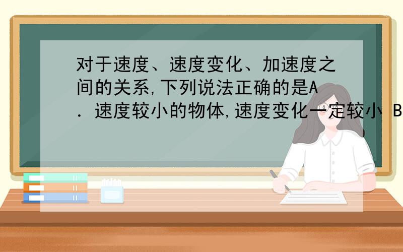 对于速度、速度变化、加速度之间的关系,下列说法正确的是A．速度较小的物体,速度变化一定较小 B．速度较小的物体,加速度一定较小 C．速度变化较快的物体,速度变化一定较大 D．速度变