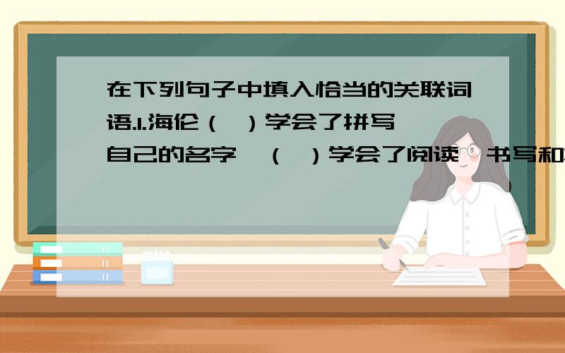 在下列句子中填入恰当的关联词语.1.海伦（ ）学会了拼写自己的名字,（ ）学会了阅读、书写和算术,学会了用手指“说话”.2.（ ）我们善于把精读和略读结合起来,（ ）能取得最佳的读书效