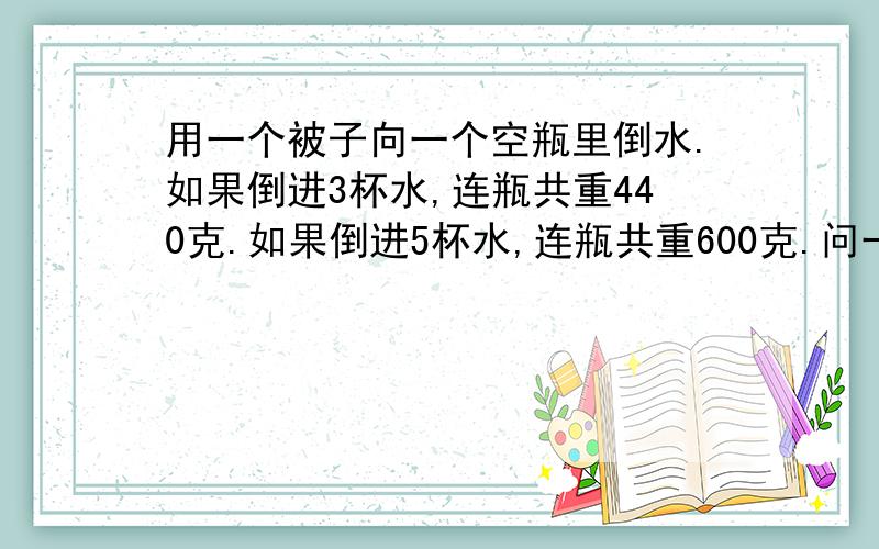 用一个被子向一个空瓶里倒水.如果倒进3杯水,连瓶共重440克.如果倒进5杯水,连瓶共重600克.问一杯水和一个空瓶各重多少?