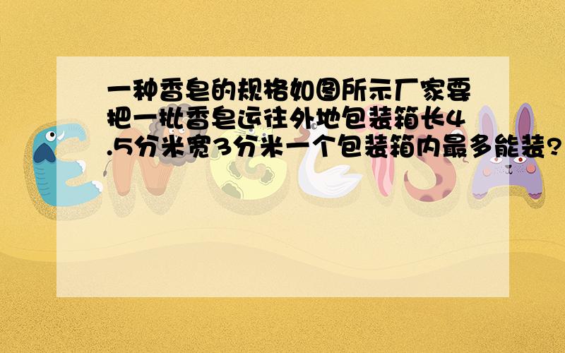 一种香皂的规格如图所示厂家要把一批香皂运往外地包装箱长4.5分米宽3分米一个包装箱内最多能装?