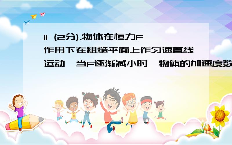 11 (2分).物体在恒力F作用下在粗糙平面上作匀速直线运动,当F逐渐减小时,物体的加速度数值将______．(填变在或变小或不变)