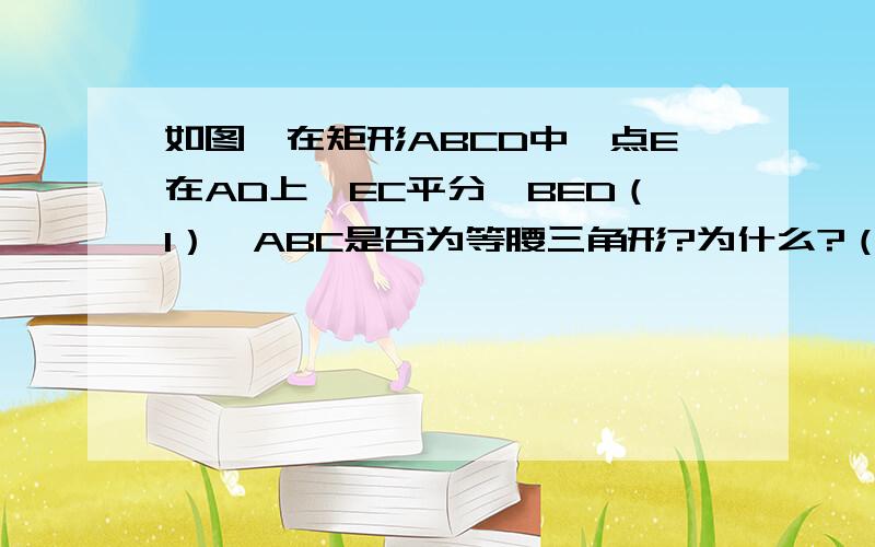 如图,在矩形ABCD中,点E在AD上,EC平分∠BED（1）△ABC是否为等腰三角形?为什么?（2）若AB=1,∠ABErdeen=45°,求BC的长