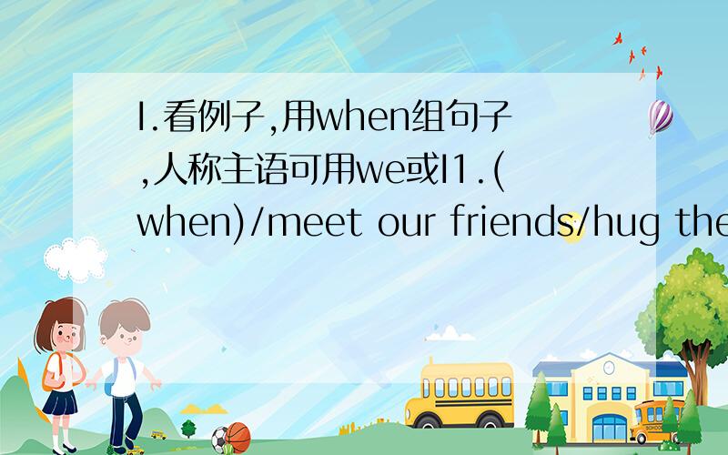 I.看例子,用when组句子,人称主语可用we或I1.(when)/meet our friends/hug them2.(when)/get on then bus/let old people sit down first3.(when)/answer the phone/say