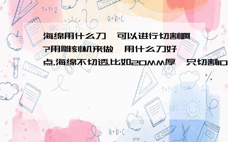 海绵用什么刀,可以进行切割啊?用雕刻机来做,用什么刀好一点.海绵不切透.比如20MM厚,只切割10MM.用什么刀好.不切穿,在上面画线,兄弟们有没有好的建议