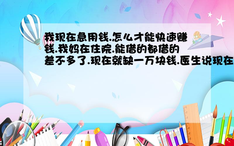 我现在急用钱.怎么才能快速赚钱.我妈在住院.能借的都借的差不多了.现在就缺一万块钱.医生说现在是手术的最好时机.说不定什么时候就会恶化.我就只差这一万块.家里已经没有积蓄的.我该