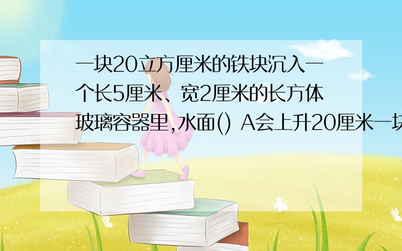 一块20立方厘米的铁块沉入一个长5厘米、宽2厘米的长方体玻璃容器里,水面() A会上升20厘米一块20立方厘米的铁块沉入一个长5厘米、宽2厘米的长方体玻璃容器里,水面()  A会上升20厘米  B会上