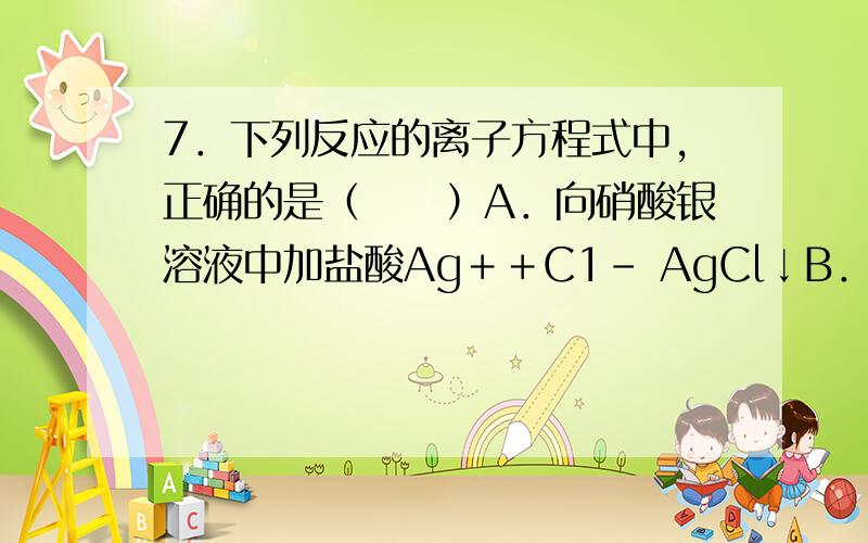 7．下列反应的离子方程式中,正确的是（　　）A．向硝酸银溶液中加盐酸Ag＋＋C1－ AgCl↓B．碳酸氢钙溶液跟盐酸反应：Ca（HCO3）2＋2H＋ Ca2＋＋2H2O＋2CO2↑C．盐酸跟氢氧化镁反应：H＋＋OH－ H