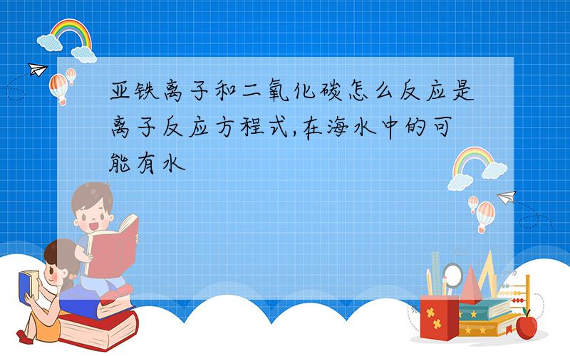 亚铁离子和二氧化碳怎么反应是离子反应方程式,在海水中的可能有水