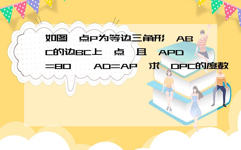 如图,点P为等边三角形,ABC的边BC上一点,且∠APD=80°,AD=AP,求∠DPC的度数